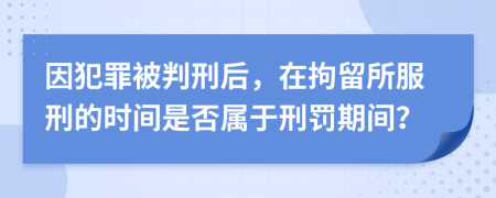 因犯罪被判刑后，在拘留所服刑的时间是否属于刑罚期间？
