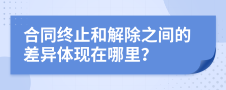 合同终止和解除之间的差异体现在哪里？