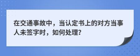 在交通事故中，当认定书上的对方当事人未签字时，如何处理？