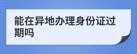 能在异地办理身份证过期吗