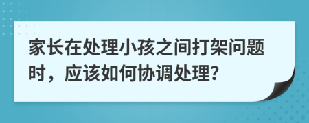 家长在处理小孩之间打架问题时，应该如何协调处理？
