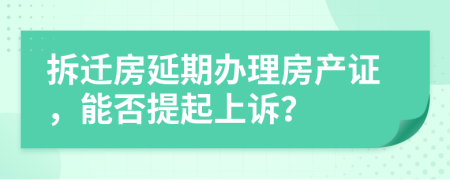 拆迁房延期办理房产证，能否提起上诉？