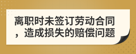 离职时未签订劳动合同，造成损失的赔偿问题