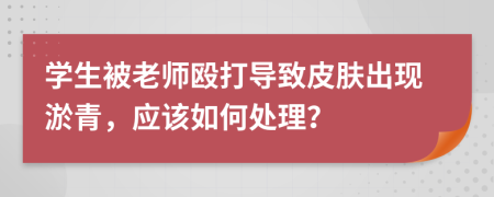 学生被老师殴打导致皮肤出现淤青，应该如何处理？