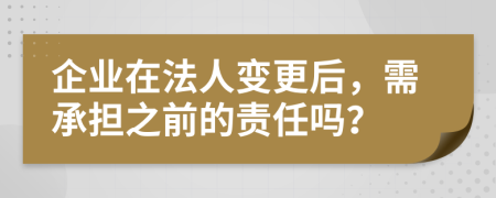 企业在法人变更后，需承担之前的责任吗？