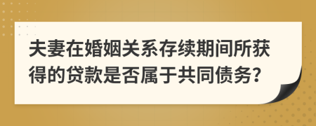 夫妻在婚姻关系存续期间所获得的贷款是否属于共同债务？