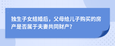 独生子女结婚后，父母给儿子购买的房产是否属于夫妻共同财产？