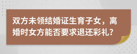 双方未领结婚证生育子女，离婚时女方能否要求退还彩礼？