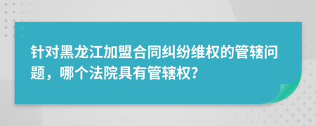 针对黑龙江加盟合同纠纷维权的管辖问题，哪个法院具有管辖权？