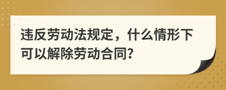 违反劳动法规定，什么情形下可以解除劳动合同？