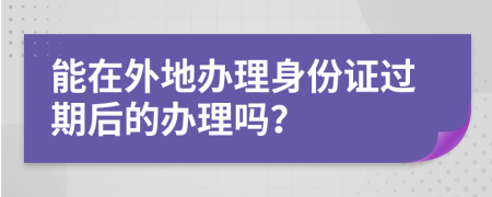 能在外地办理身份证过期后的办理吗？