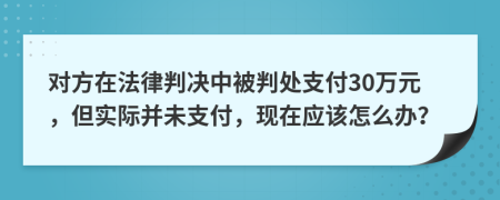 对方在法律判决中被判处支付30万元，但实际并未支付，现在应该怎么办？