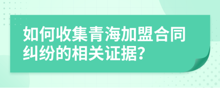 如何收集青海加盟合同纠纷的相关证据？