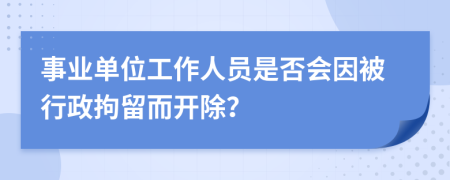 事业单位工作人员是否会因被行政拘留而开除？