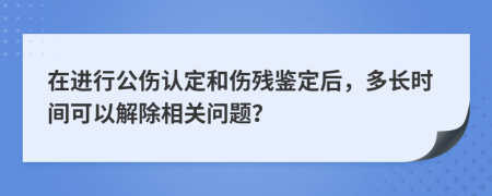 在进行公伤认定和伤残鉴定后，多长时间可以解除相关问题？