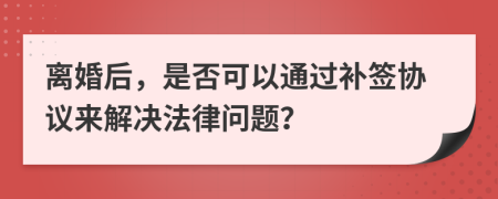 离婚后，是否可以通过补签协议来解决法律问题？