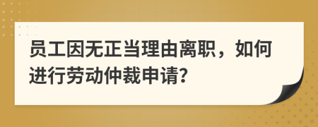 员工因无正当理由离职，如何进行劳动仲裁申请？