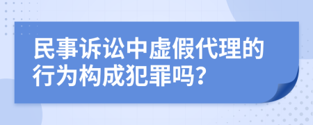 民事诉讼中虚假代理的行为构成犯罪吗？
