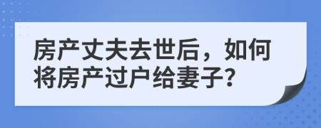 房产丈夫去世后，如何将房产过户给妻子？