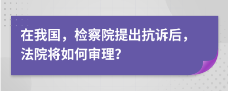 在我国，检察院提出抗诉后，法院将如何审理？