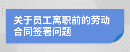 关于员工离职前的劳动合同签署问题