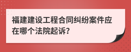 福建建设工程合同纠纷案件应在哪个法院起诉？