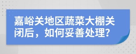 嘉峪关地区蔬菜大棚关闭后，如何妥善处理？