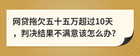 网贷拖欠五十五万超过10天，判决结果不满意该怎么办？