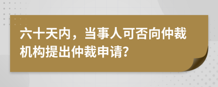 六十天内，当事人可否向仲裁机构提出仲裁申请？