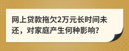 网上贷款拖欠2万元长时间未还，对家庭产生何种影响？