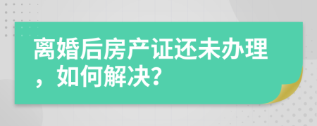 离婚后房产证还未办理，如何解决？