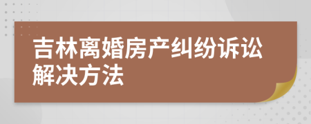 吉林离婚房产纠纷诉讼解决方法