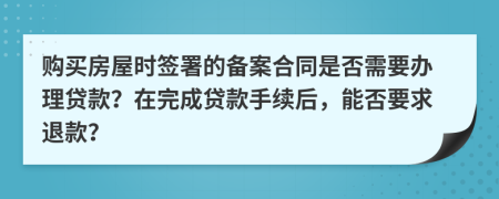 购买房屋时签署的备案合同是否需要办理贷款？在完成贷款手续后，能否要求退款？