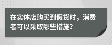在实体店购买到假货时，消费者可以采取哪些措施？