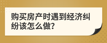 购买房产时遇到经济纠纷该怎么做？