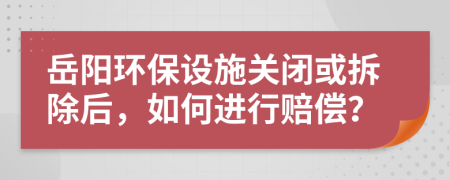岳阳环保设施关闭或拆除后，如何进行赔偿？
