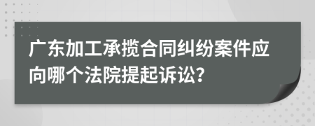 广东加工承揽合同纠纷案件应向哪个法院提起诉讼？