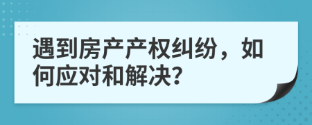 遇到房产产权纠纷，如何应对和解决？