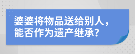 婆婆将物品送给别人，能否作为遗产继承？