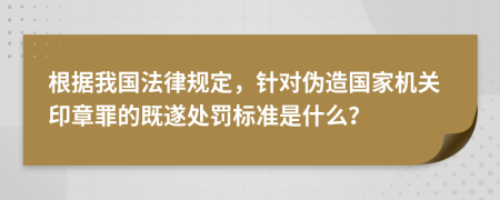 根据我国法律规定，针对伪造国家机关印章罪的既遂处罚标准是什么？