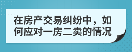 在房产交易纠纷中，如何应对一房二卖的情况