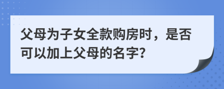 父母为子女全款购房时，是否可以加上父母的名字？