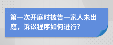 第一次开庭时被告一家人未出庭，诉讼程序如何进行？
