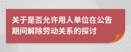 关于是否允许用人单位在公告期间解除劳动关系的探讨