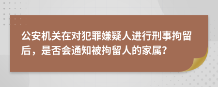 公安机关在对犯罪嫌疑人进行刑事拘留后，是否会通知被拘留人的家属？