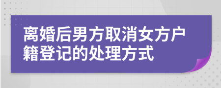 离婚后男方取消女方户籍登记的处理方式