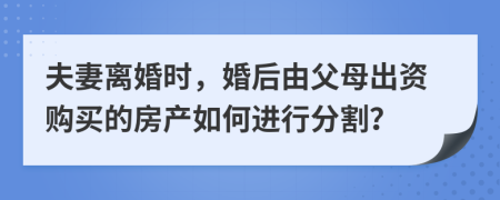 夫妻离婚时，婚后由父母出资购买的房产如何进行分割？
