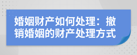 婚姻财产如何处理：撤销婚姻的财产处理方式