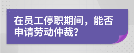 在员工停职期间，能否申请劳动仲裁？