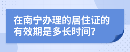 在南宁办理的居住证的有效期是多长时间？